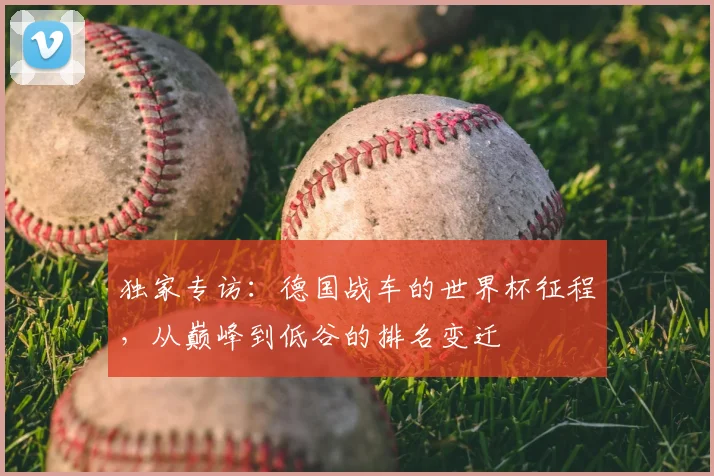 独家专访:德国战车的世界杯征程,从巅峰到低谷的排名变迁