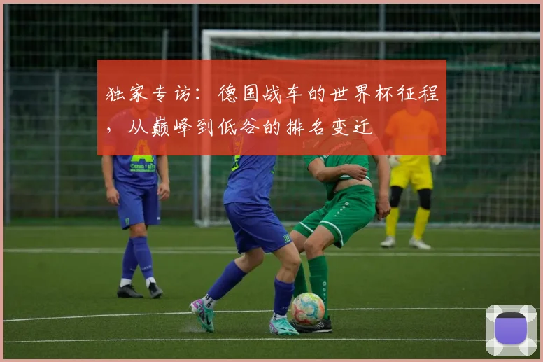独家专访：德国战车的世界杯征程，从巅峰到低谷的排名变迁