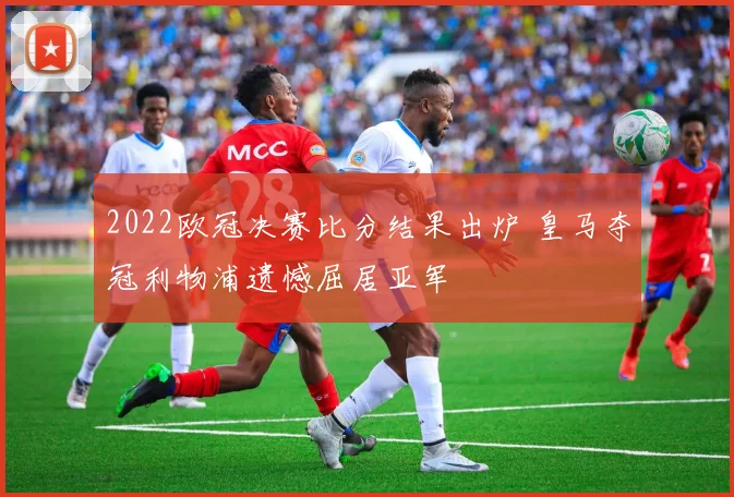 2022欧冠决赛比分结果出炉 皇马夺冠利物浦遗憾屈居亚军
