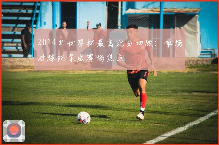 2014年世界杯最高比分回顾：单场进球纪录成赛场焦点