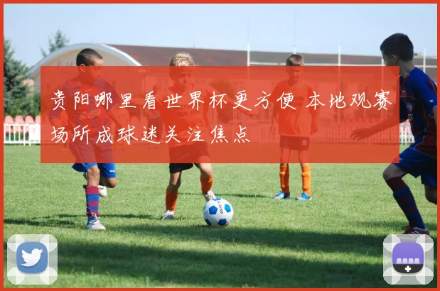 贵阳哪里看世界杯更方便 本地观赛场所成球迷关注焦点