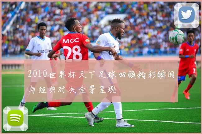 2010世界杯天下足球回顾精彩瞬间与经典对决全景呈现