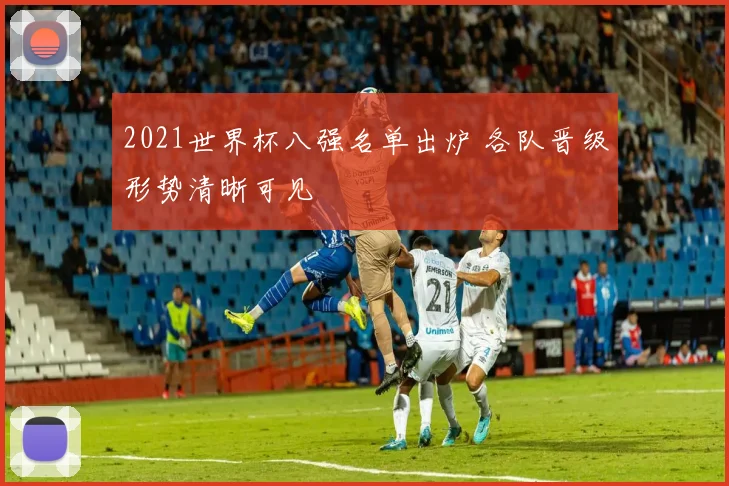 2021世界杯八强名单出炉 各队晋级形势清晰可见