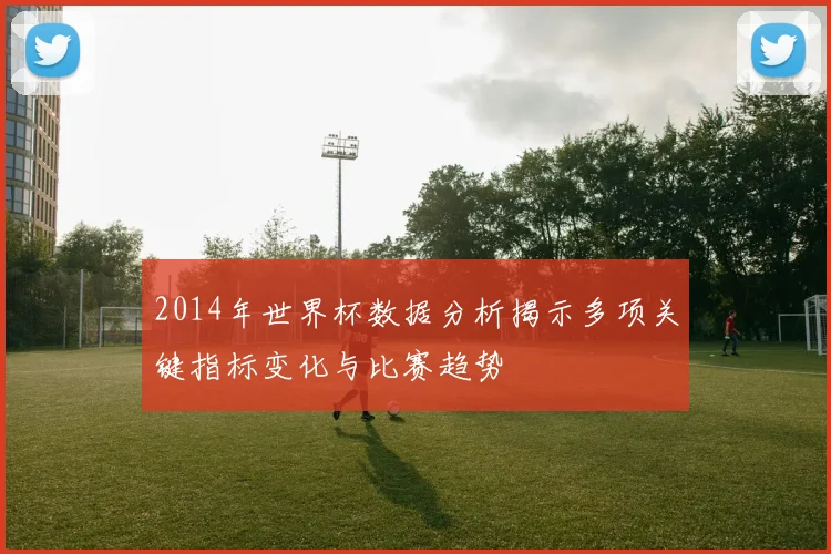 2014年世界杯数据分析揭示多项关键指标变化与比赛趋势
