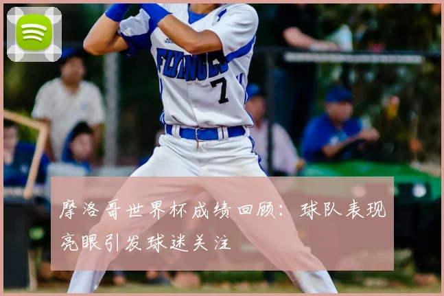 摩洛哥世界杯成绩回顾：球队表现亮眼引发球迷关注
