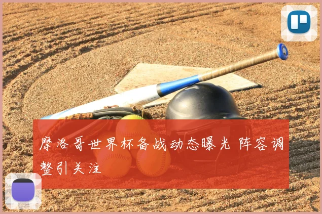 摩洛哥世界杯备战动态曝光 阵容调整引关注