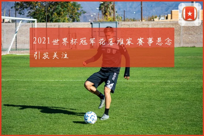 2021世界杯冠军花落谁家 赛事悬念引发关注