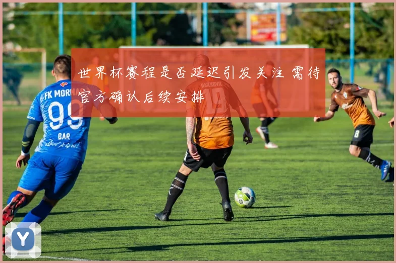 世界杯赛程是否延迟引发关注 需待官方确认后续安排