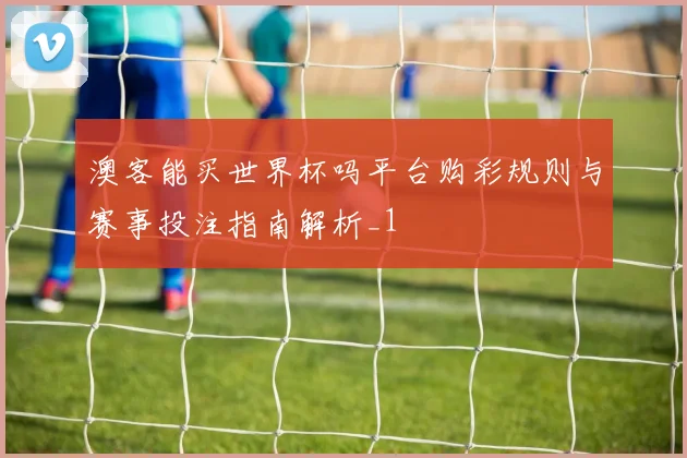 澳客能买世界杯吗平台购彩规则与赛事投注指南解析_1