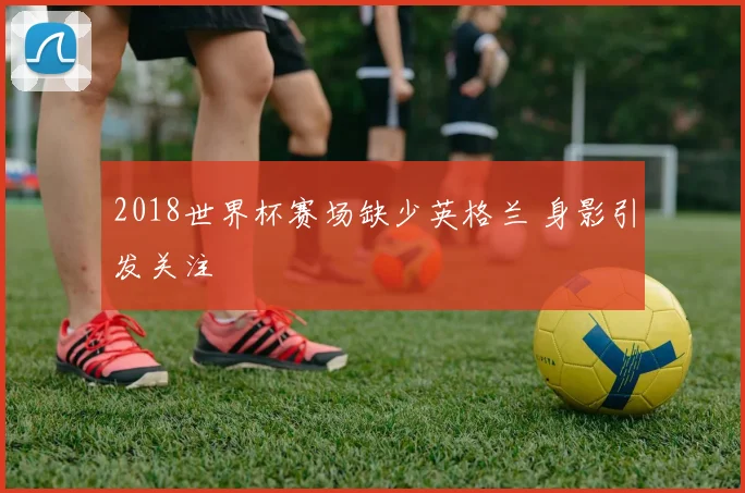 2018世界杯赛场缺少英格兰 身影引发关注