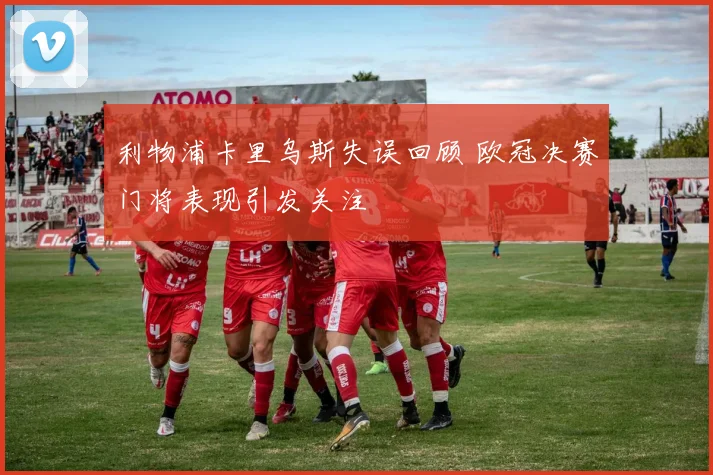利物浦卡里乌斯失误回顾 欧冠决赛门将表现引发关注