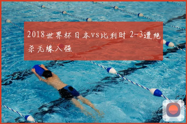 2018世界杯日本vs比利时 2-3遭绝杀无缘八强