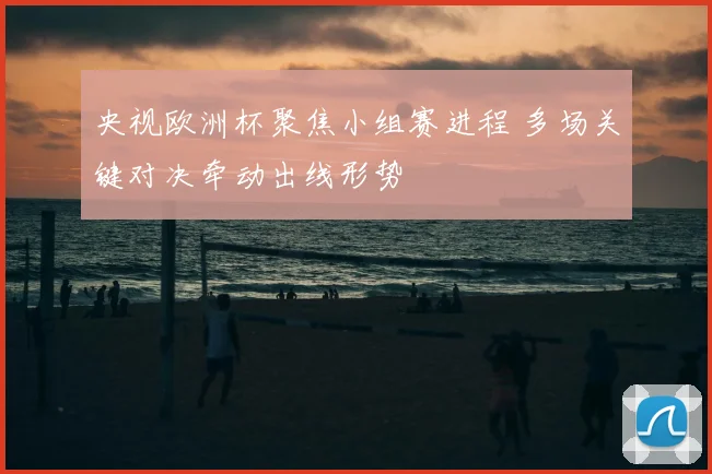 央视欧洲杯聚焦小组赛进程 多场关键对决牵动出线形势