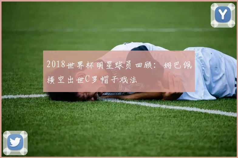 2018世界杯明星球员回顾：姆巴佩横空出世C罗帽子戏法