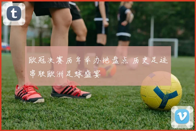 欧冠决赛历年举办地盘点 历史足迹串联欧洲足球盛宴