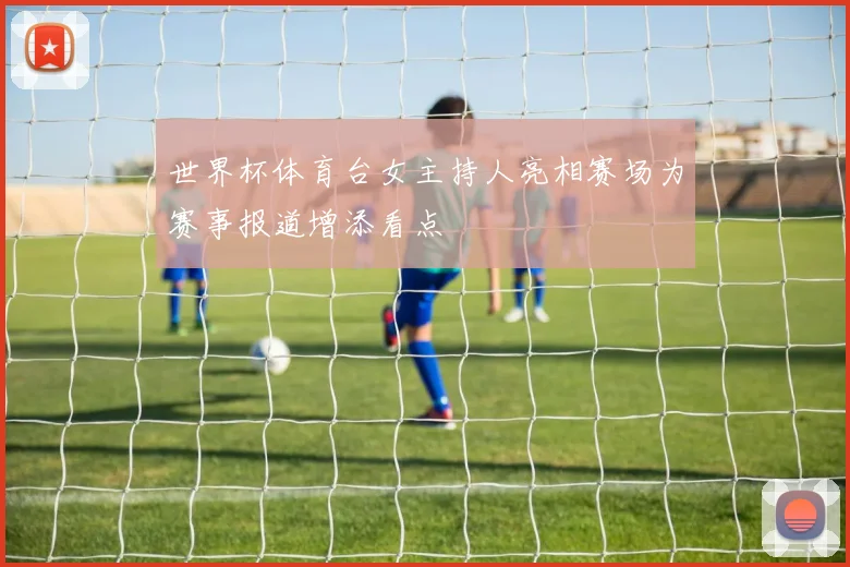 世界杯体育台女主持人亮相赛场为赛事报道增添看点