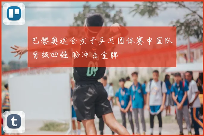 巴黎奥运会女子乒乓团体赛中国队晋级四强 盼冲击金牌
