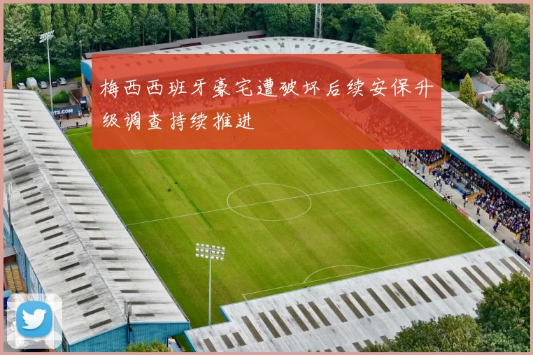 梅西西班牙豪宅遭破坏后续安保升级调查持续推进
