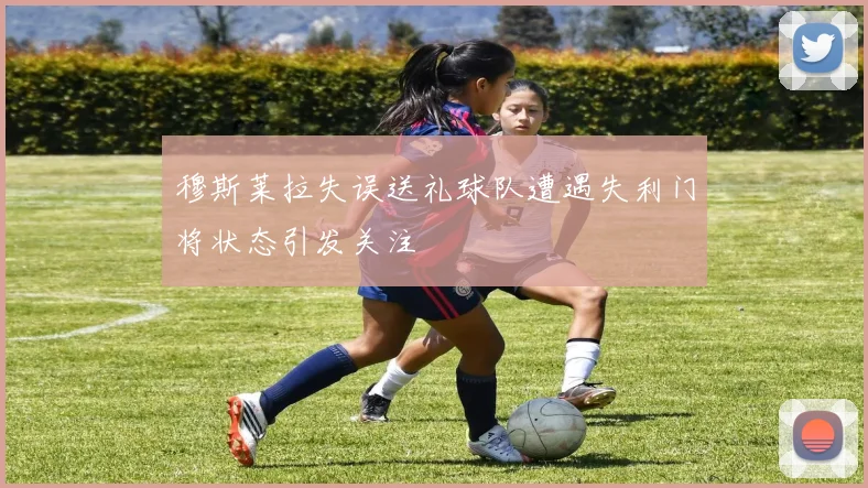 穆斯莱拉失误送礼球队遭遇失利门将状态引发关注