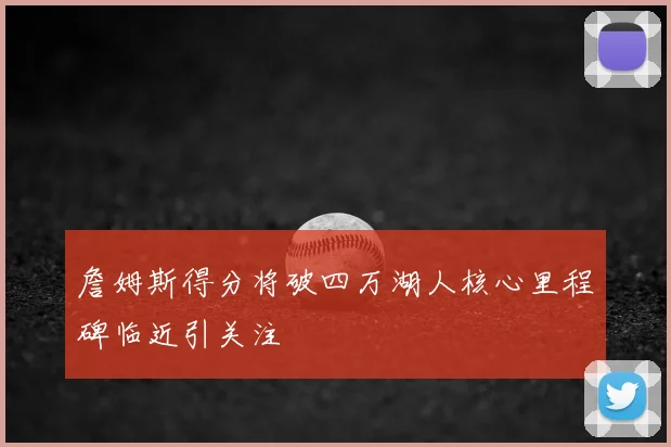 詹姆斯得分将破四万湖人核心里程碑临近引关注
