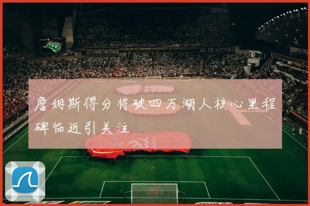 詹姆斯得分将破四万湖人核心里程碑临近引关注