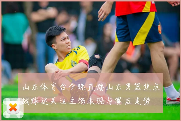 山东体育台今晚直播山东男篮焦点战球迷关注主场表现与赛后走势