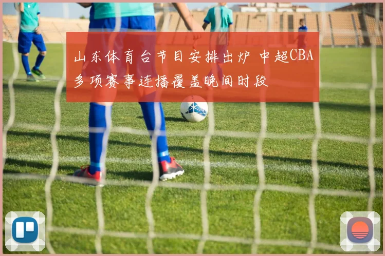 山东体育台节目安排出炉 中超CBA多项赛事连播覆盖晚间时段