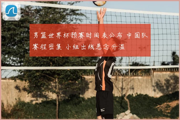 男篮世界杯预赛时间表公布 中国队赛程密集 小组出线悬念升温