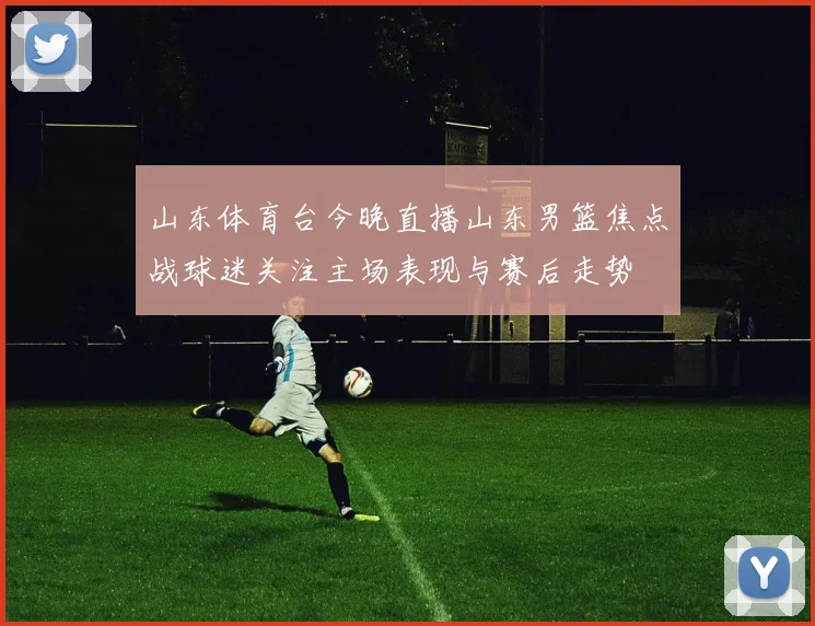 山东体育台今晚直播山东男篮焦点战球迷关注主场表现与赛后走势